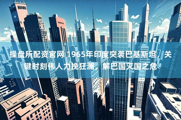 操盘所配资官网 1965年印度突袭巴基斯坦，关键时刻伟人力挽狂澜，解巴国灭国之危