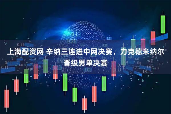 上海配资网 辛纳三连进中网决赛，力克德米纳尔晋级男单决赛