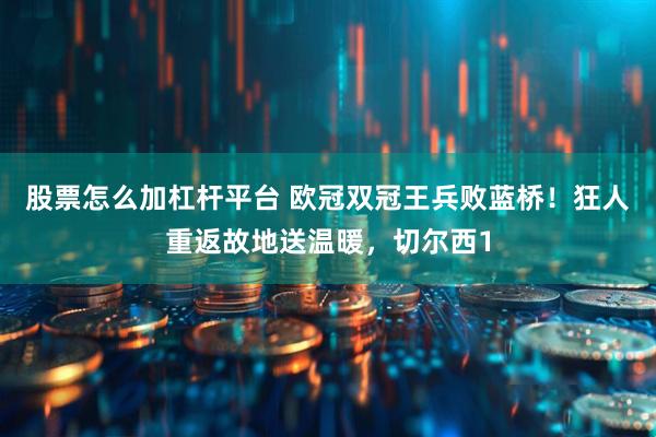 股票怎么加杠杆平台 欧冠双冠王兵败蓝桥！狂人重返故地送温暖，切尔西1