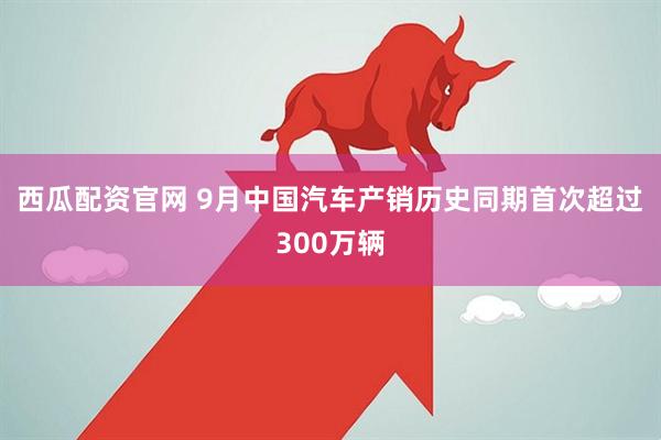 西瓜配资官网 9月中国汽车产销历史同期首次超过300万辆