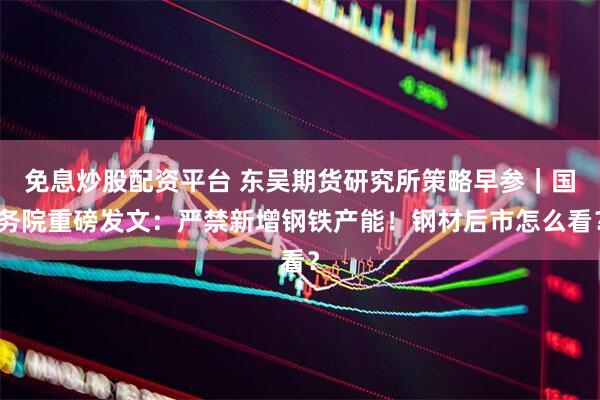 免息炒股配资平台 东吴期货研究所策略早参｜国务院重磅发文：严禁新增钢铁产能！钢材后市怎么看？
