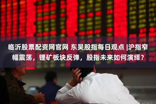临沂股票配资网官网 东吴股指每日观点 |沪指窄幅震荡，锂矿板块反弹，股指未来如何演绎？