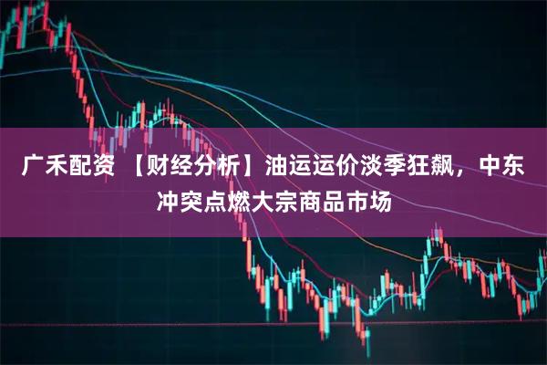 广禾配资 【财经分析】油运运价淡季狂飙，中东冲突点燃大宗商品市场