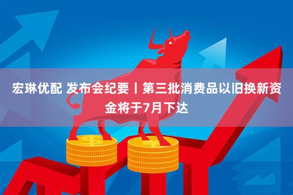 宏琳优配 发布会纪要丨第三批消费品以旧换新资金将于7月下达