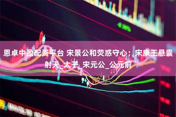 恩卓中盈配资平台 宋景公和荧惑守心；宋康王悬囊射天_太子_宋元公_公元前