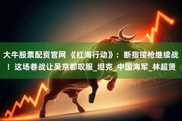 大牛股票配资官网 《红海行动》：断指接枪继续战！这场巷战让吴京都叹服_坦克_中国海军_林超贤