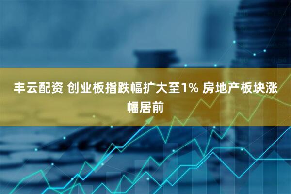 丰云配资 创业板指跌幅扩大至1% 房地产板块涨幅居前