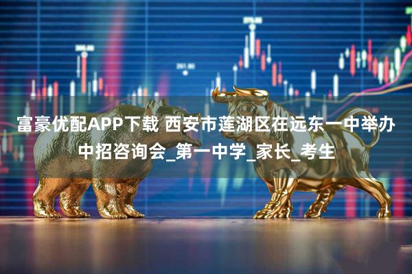 富豪优配APP下载 西安市莲湖区在远东一中举办中招咨询会_第一中学_家长_考生