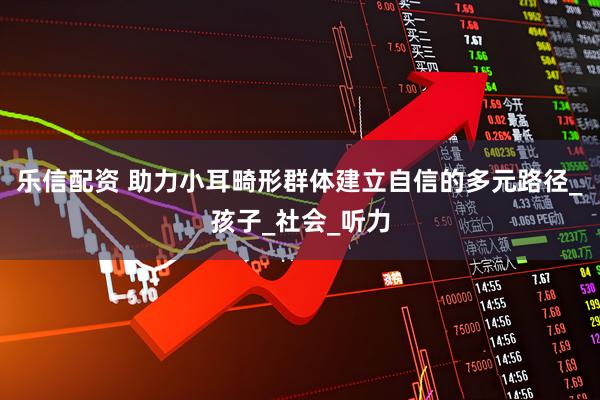 乐信配资 助力小耳畸形群体建立自信的多元路径_孩子_社会_听力