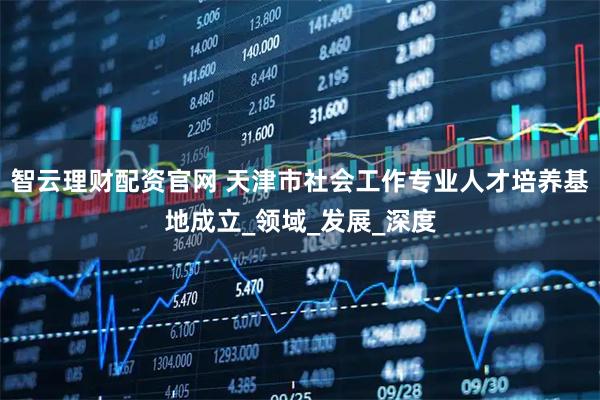 智云理财配资官网 天津市社会工作专业人才培养基地成立_领域_发展_深度