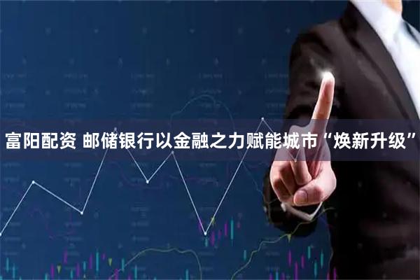 富阳配资 邮储银行以金融之力赋能城市“焕新升级”