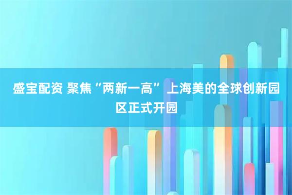 盛宝配资 聚焦“两新一高” 上海美的全球创新园区正式开园