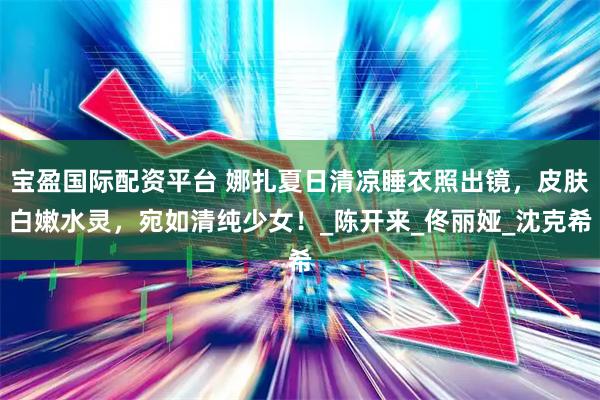 宝盈国际配资平台 娜扎夏日清凉睡衣照出镜，皮肤白嫩水灵，宛如清纯少女！_陈开来_佟丽娅_沈克希