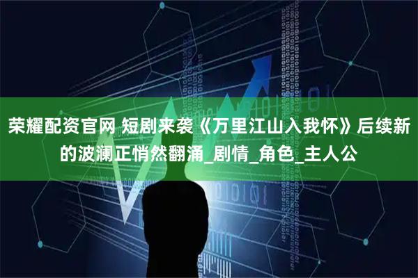 荣耀配资官网 短剧来袭《万里江山入我怀》后续新的波澜正悄然翻涌_剧情_角色_主人公