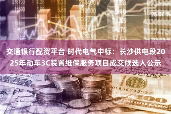 交通银行配资平台 时代电气中标：长沙供电段2025年动车3C装置维保服务项目成交候选人公示