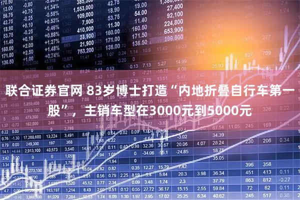 联合证券官网 83岁博士打造“内地折叠自行车第一股”，主销车型在3000元到5000元