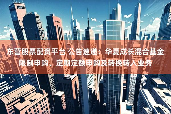 东营股票配资平台 公告速递：华夏成长混合基金限制申购、定期定额申购及转换转入业务
