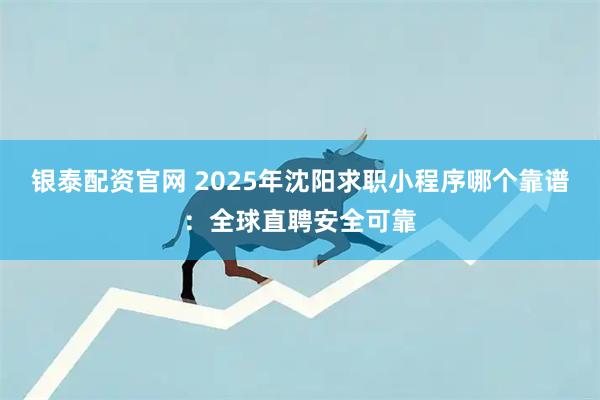 银泰配资官网 2025年沈阳求职小程序哪个靠谱：全球直聘安全可靠