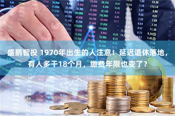 盛鹏智投 1970年出生的人注意！延迟退休落地，有人多干18个月，缴费年限也变了？