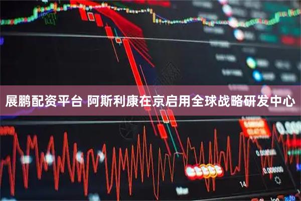 展鹏配资平台 阿斯利康在京启用全球战略研发中心