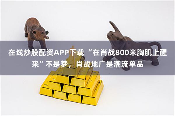 在线炒股配资APP下载 “在肖战800米胸肌上醒来”不是梦，肖战地广是潮流单品