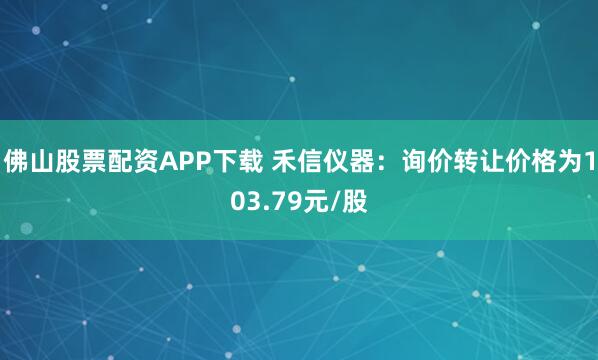 佛山股票配资APP下载 禾信仪器：询价转让价格为103.79元/股
