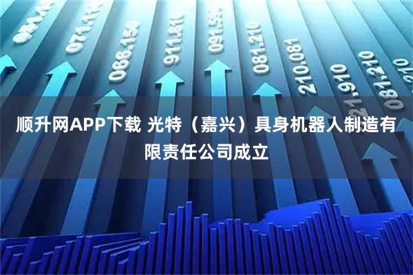 顺升网APP下载 光特（嘉兴）具身机器人制造有限责任公司成立
