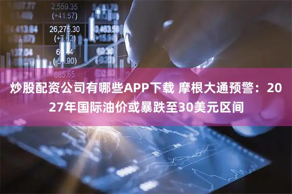 炒股配资公司有哪些APP下载 摩根大通预警：2027年国际油价或暴跌至30美元区间