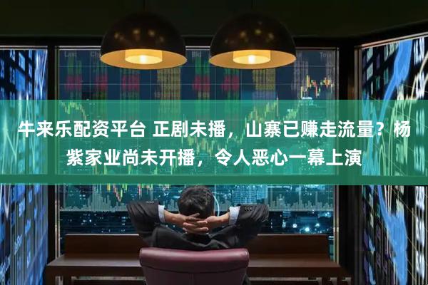 牛来乐配资平台 正剧未播，山寨已赚走流量？杨紫家业尚未开播，令人恶心一幕上演