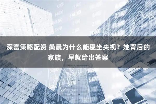 深富策略配资 桑晨为什么能稳坐央视？她背后的家族，早就给出答案