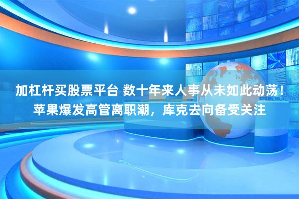 加杠杆买股票平台 数十年来人事从未如此动荡！苹果爆发高管离职潮，库克去向备受关注