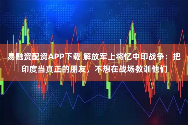 易融资配资APP下载 解放军上将忆中印战争：把印度当真正的朋友，不想在战场教训他们