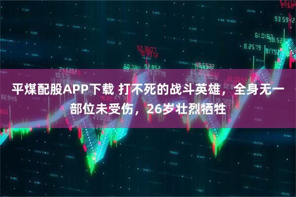 平煤配股APP下载 打不死的战斗英雄，全身无一部位未受伤，26岁壮烈牺牲