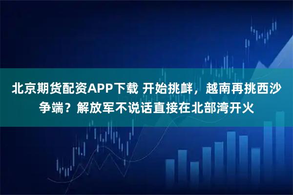 北京期货配资APP下载 开始挑衅，越南再挑西沙争端？解放军不说话直接在北部湾开火