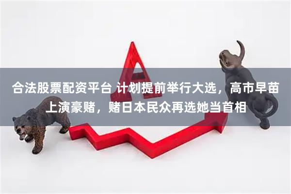 合法股票配资平台 计划提前举行大选，高市早苗上演豪赌，赌日本民众再选她当首相