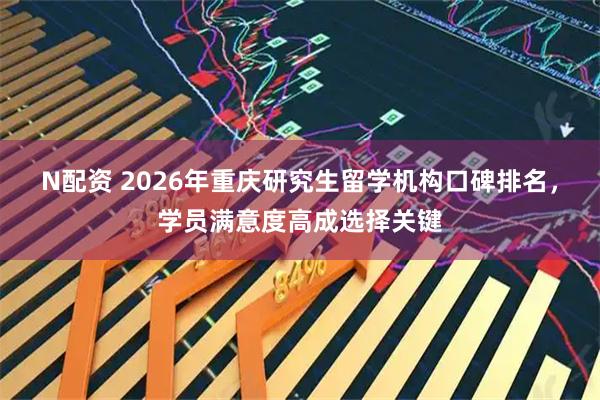 N配资 2026年重庆研究生留学机构口碑排名，学员满意度高成选择关键