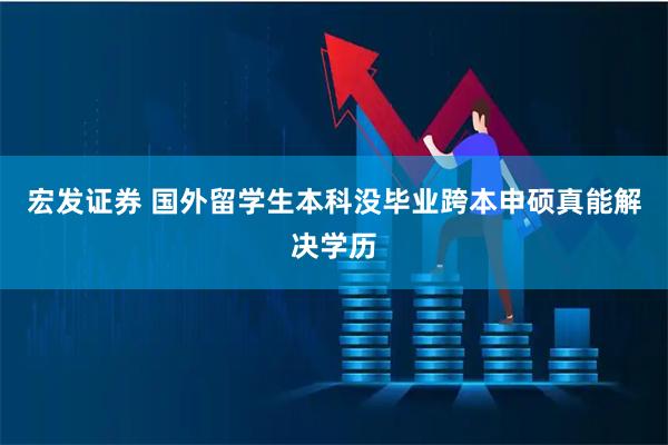 宏发证券 国外留学生本科没毕业跨本申硕真能解决学历