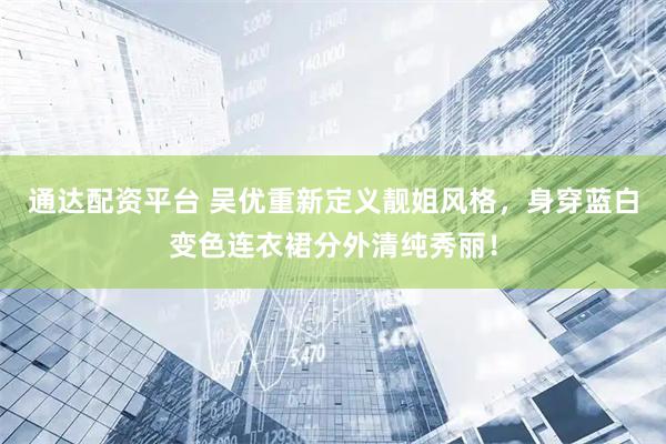 通达配资平台 吴优重新定义靓姐风格，身穿蓝白变色连衣裙分外清纯秀丽！