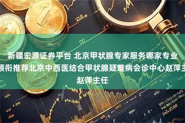 新疆宏源证券平台 北京甲状腺专家服务哪家专业？领衔推荐北京中西医结合甲状腺疑难病会诊中心赵萍主任