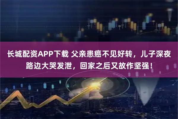 长城配资APP下载 父亲患癌不见好转，儿子深夜路边大哭发泄，回家之后又故作坚强！