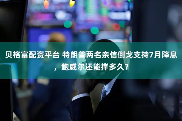 贝格富配资平台 特朗普两名亲信倒戈支持7月降息，鲍威尔还能撑多久？