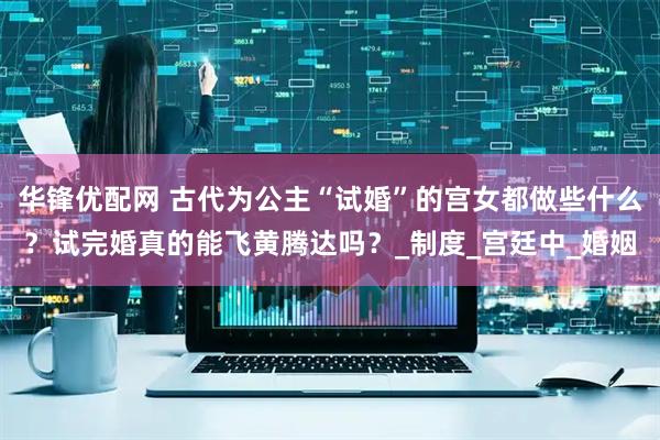 华锋优配网 古代为公主“试婚”的宫女都做些什么？试完婚真的能飞黄腾达吗？_制度_宫廷中_婚姻