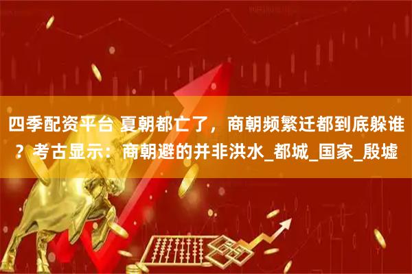 四季配资平台 夏朝都亡了，商朝频繁迁都到底躲谁？考古显示：商朝避的并非洪水_都城_国家_殷墟
