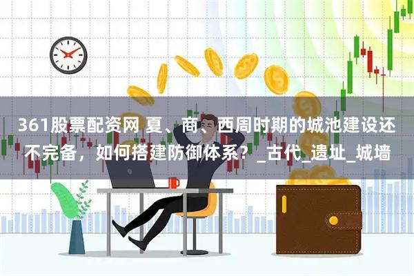 361股票配资网 夏、商、西周时期的城池建设还不完备，如何搭建防御体系？_古代_遗址_城墙