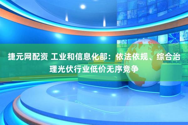 捷元网配资 工业和信息化部：依法依规、综合治理光伏行业低价无序竞争