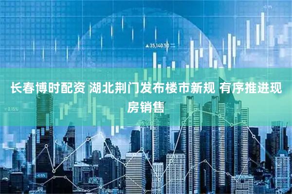 长春博时配资 湖北荆门发布楼市新规 有序推进现房销售