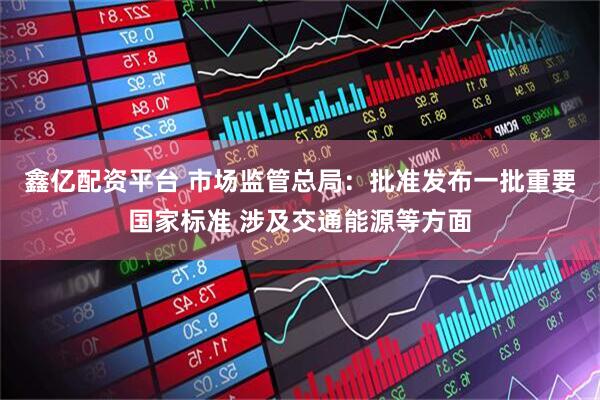 鑫亿配资平台 市场监管总局：批准发布一批重要国家标准 涉及交通能源等方面