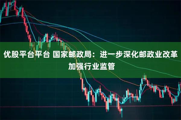 优股平台平台 国家邮政局：进一步深化邮政业改革 加强行业监管