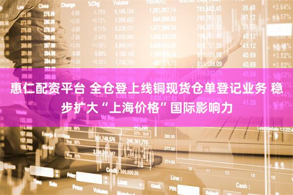 惠仁配资平台 全仓登上线铜现货仓单登记业务 稳步扩大“上海价格”国际影响力