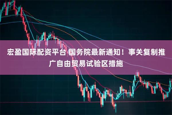 宏盈国际配资平台 国务院最新通知！事关复制推广自由贸易试验区措施